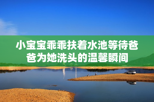 小宝宝乖乖扶着水池等待爸爸为她洗头的温馨瞬间