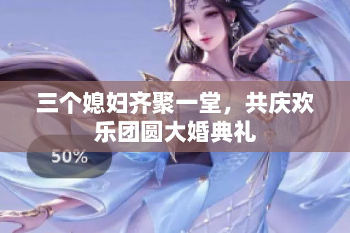 三个媳妇齐聚一堂，共庆欢乐团圆大婚典礼