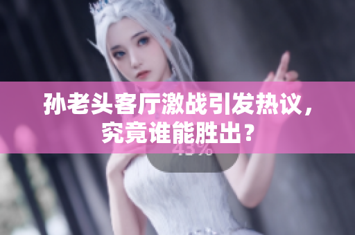 孙老头客厅激战引发热议，究竟谁能胜出？