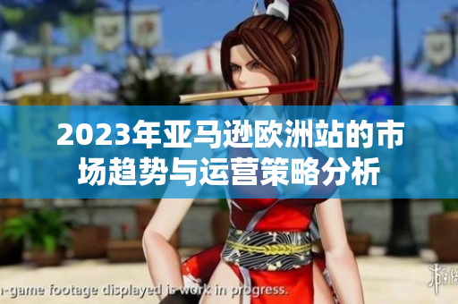 2023年亚马逊欧洲站的市场趋势与运营策略分析
