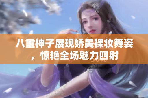 八重神子展现娇美裸妆舞姿，惊艳全场魅力四射