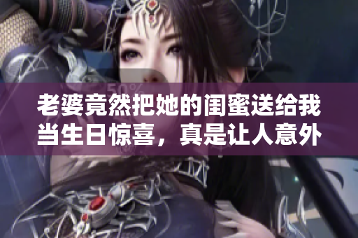 老婆竟然把她的闺蜜送给我当生日惊喜，真是让人意外！