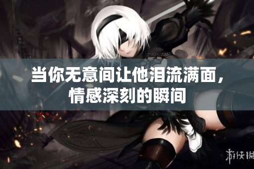 当你无意间让他泪流满面，情感深刻的瞬间