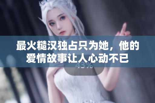 最火糙汉独占只为她，他的爱情故事让人心动不已