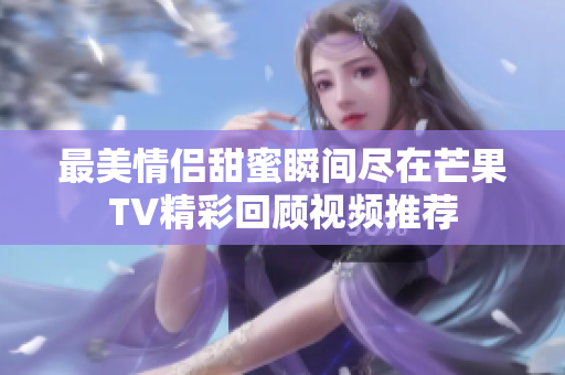 最美情侣甜蜜瞬间尽在芒果TV精彩回顾视频推荐