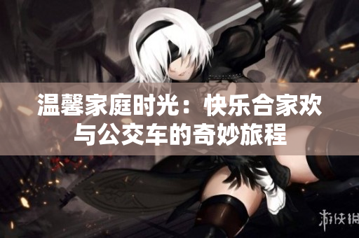 温馨家庭时光：快乐合家欢与公交车的奇妙旅程
