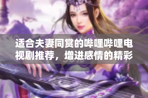 适合夫妻同赏的哔哩哔哩电视剧推荐，增进感情的精彩作品