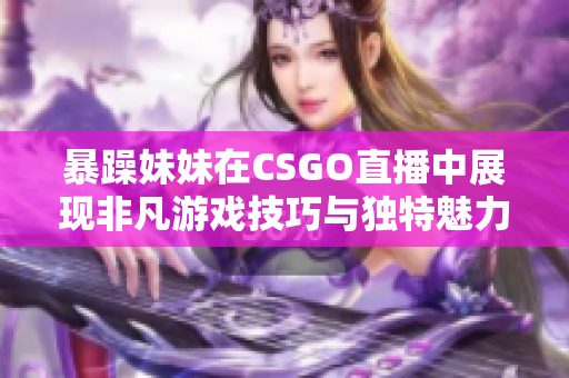 暴躁妹妹在CSGO直播中展现非凡游戏技巧与独特魅力