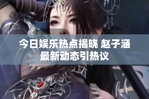 今日娱乐热点揭晓 赵子涵最新动态引热议