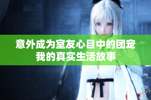 意外成为室友心目中的团宠我的真实生活故事