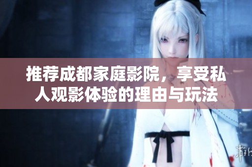 推荐成都家庭影院，享受私人观影体验的理由与玩法