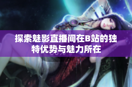 探索魅影直播间在B站的独特优势与魅力所在