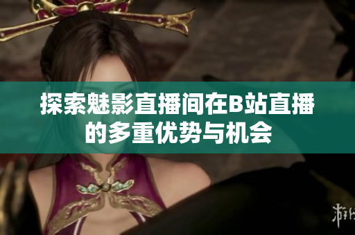 探索魅影直播间在B站直播的多重优势与机会