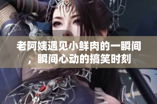 老阿姨遇见小鲜肉的一瞬间，瞬间心动的搞笑时刻