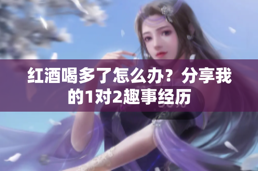 红酒喝多了怎么办？分享我的1对2趣事经历