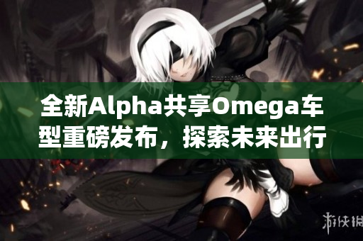 全新Alpha共享Omega车型重磅发布，探索未来出行新选择