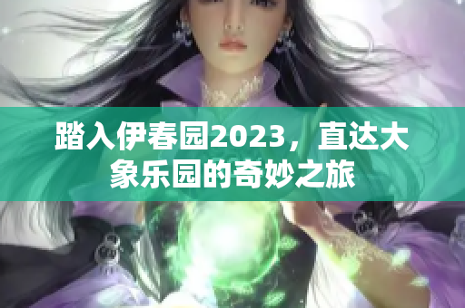 踏入伊春园2023，直达大象乐园的奇妙之旅