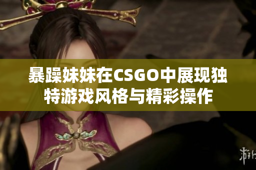 暴躁妹妹在CSGO中展现独特游戏风格与精彩操作