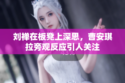 刘禅在板凳上深思，曹安琪拉旁观反应引人关注