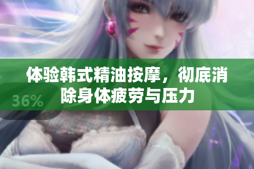 体验韩式精油按摩，彻底消除身体疲劳与压力