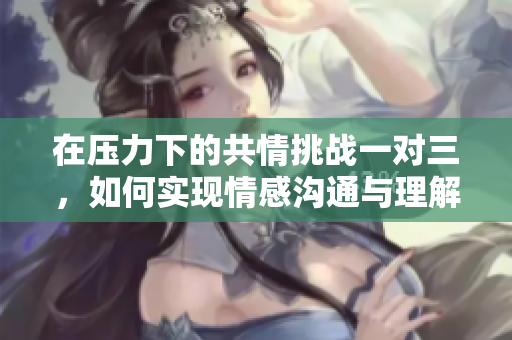 在压力下的共情挑战一对三，如何实现情感沟通与理解
