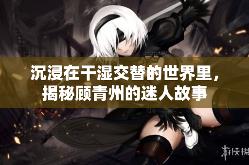 沉浸在干湿交替的世界里，揭秘顾青州的迷人故事