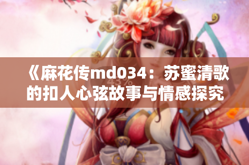 《麻花传md034：苏蜜清歌的扣人心弦故事与情感探究》