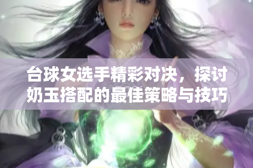台球女选手精彩对决，探讨奶玉搭配的最佳策略与技巧