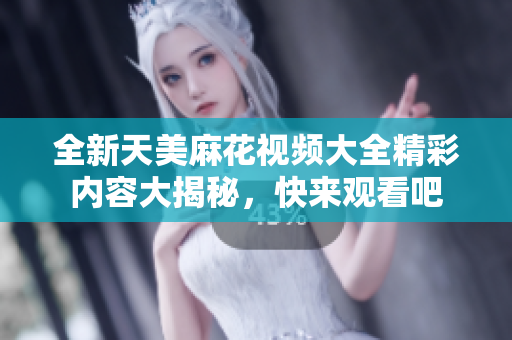 全新天美麻花视频大全精彩内容大揭秘，快来观看吧