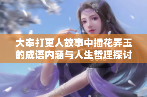 大奉打更人故事中插花弄玉的成语内涵与人生哲理探讨
