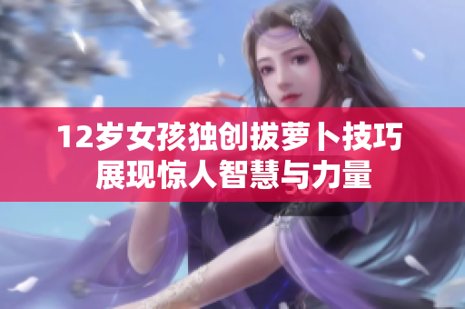 12岁女孩独创拔萝卜技巧 展现惊人智慧与力量