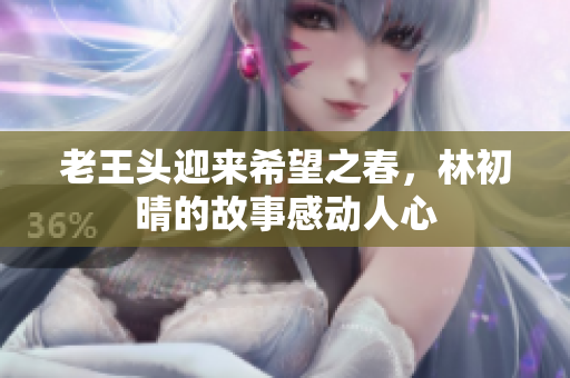 老王头迎来希望之春，林初晴的故事感动人心