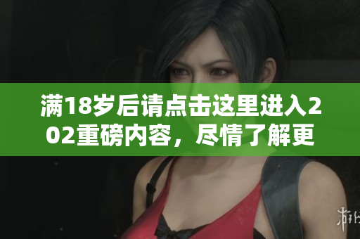 满18岁后请点击这里进入202重磅内容，尽情了解更多资讯！