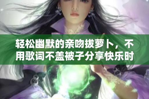 轻松幽默的亲吻拔萝卜，不用歌词不盖被子分享快乐时光