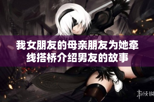 我女朋友的母亲朋友为她牵线搭桥介绍男友的故事