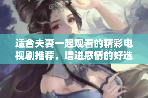 适合夫妻一起观看的精彩电视剧推荐，增进感情的好选择