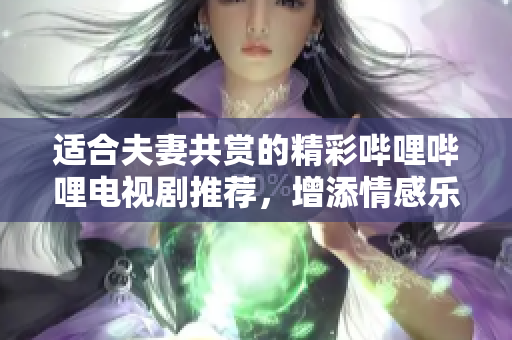 适合夫妻共赏的精彩哔哩哔哩电视剧推荐，增添情感乐趣
