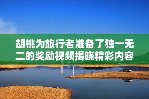 胡桃为旅行者准备了独一无二的奖励视频揭晓精彩内容