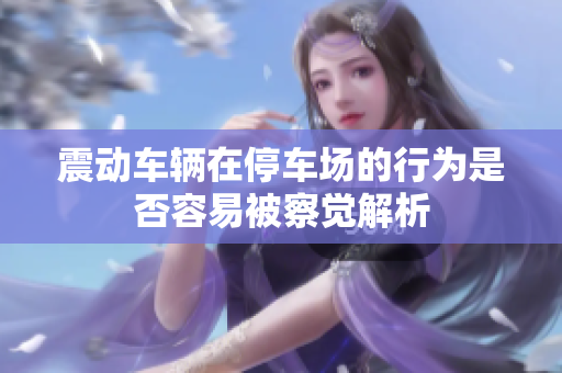 震动车辆在停车场的行为是否容易被察觉解析
