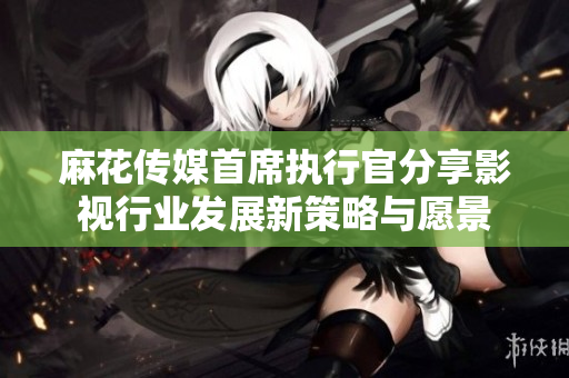 麻花传媒首席执行官分享影视行业发展新策略与愿景