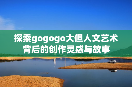 探索gogogo大但人文艺术背后的创作灵感与故事