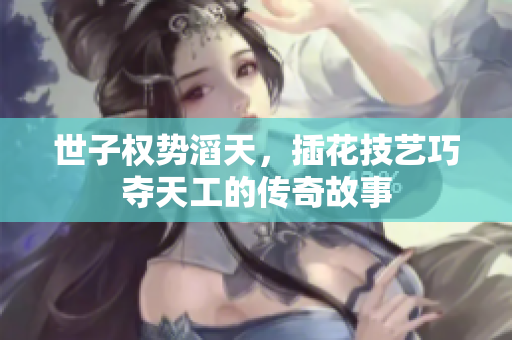 世子权势滔天，插花技艺巧夺天工的传奇故事