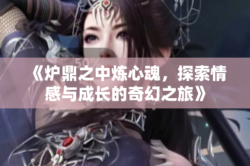 《炉鼎之中炼心魂，探索情感与成长的奇幻之旅》