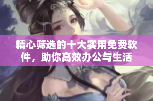 精心筛选的十大实用免费软件，助你高效办公与生活
