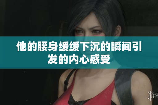 他的腰身缓缓下沉的瞬间引发的内心感受