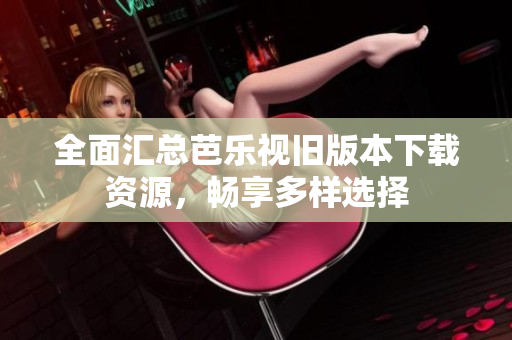 全面汇总芭乐视旧版本下载资源，畅享多样选择