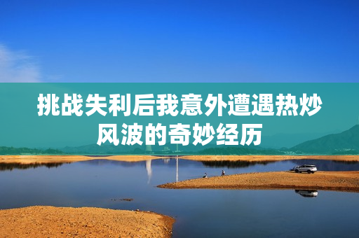挑战失利后我意外遭遇热炒风波的奇妙经历