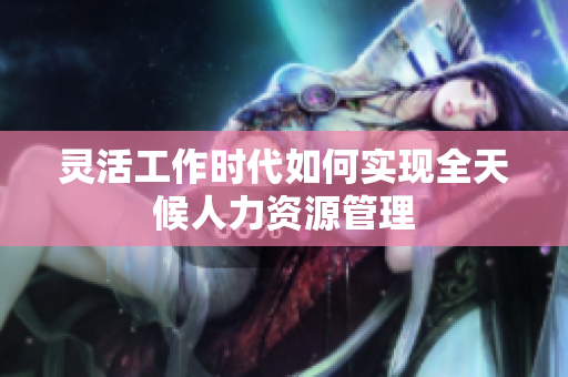 灵活工作时代如何实现全天候人力资源管理