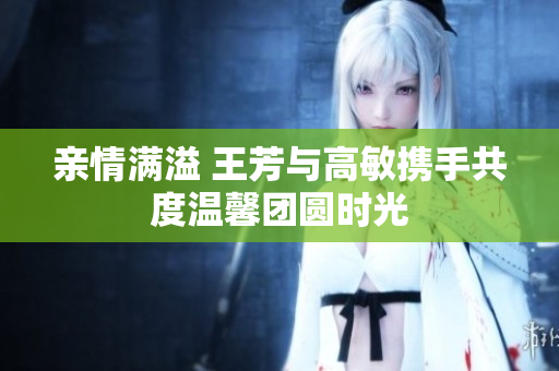 亲情满溢 王芳与高敏携手共度温馨团圆时光