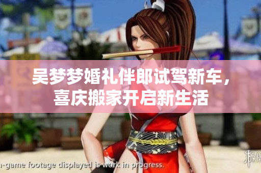 吴梦梦婚礼伴郎试驾新车，喜庆搬家开启新生活